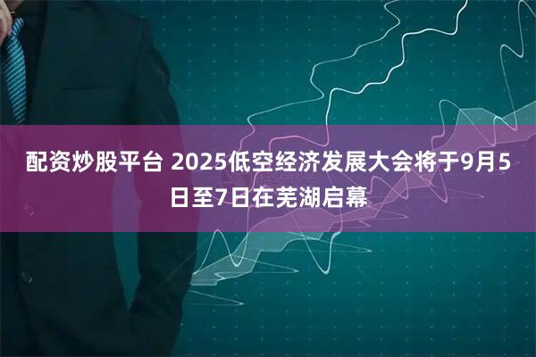 配资炒股平台 2025低空经济发展大会将于9月5日至7日在芜湖启幕