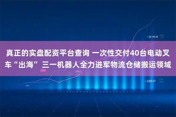 真正的实盘配资平台查询 一次性交付40台电动叉车“出海” 三一机器人全力进军物流仓储搬运领域