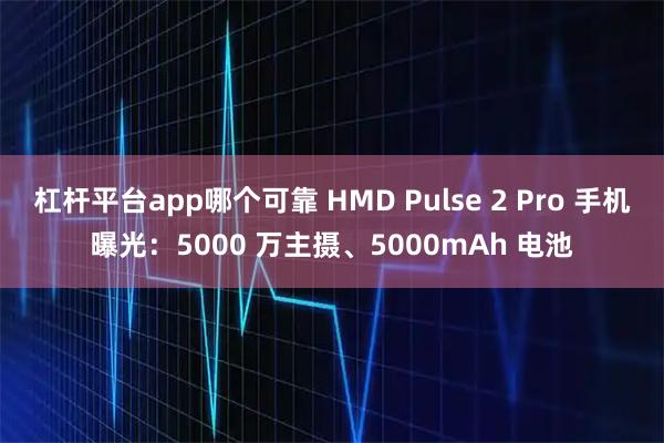 杠杆平台app哪个可靠 HMD Pulse 2 Pro 手机曝光：5000 万主摄、5000mAh 电池