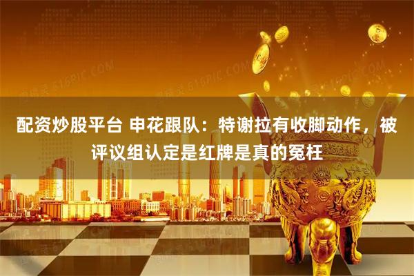 配资炒股平台 申花跟队：特谢拉有收脚动作，被评议组认定是红牌是真的冤枉
