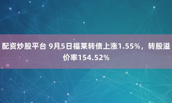 配资炒股平台 9月5日福莱转债上涨1.55%，转股溢价率154.52%