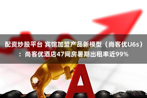 配资炒股平台 宾馆加盟产品新模型（尚客优U6s）：尚客优酒店47间房暑期出租率近99%