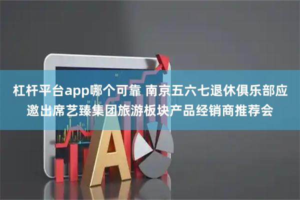 杠杆平台app哪个可靠 南京五六七退休俱乐部应邀出席艺臻集团旅游板块产品经销商推荐会