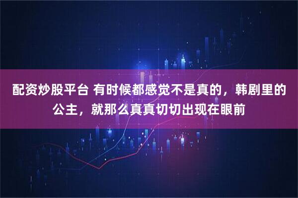 配资炒股平台 有时候都感觉不是真的，韩剧里的公主，就那么真真切切出现在眼前