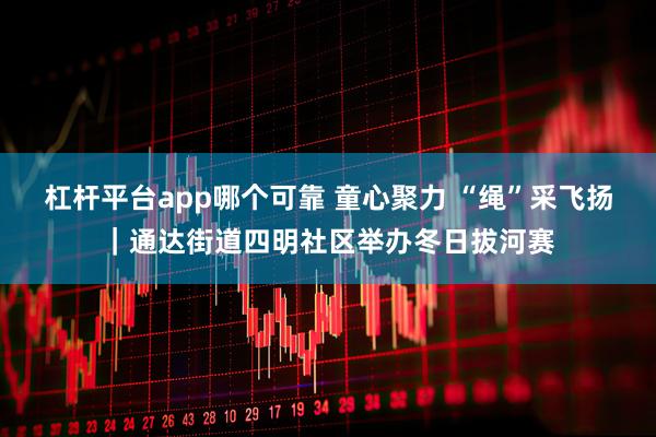 杠杆平台app哪个可靠 童心聚力 “绳”采飞扬｜通达街道四明社区举办冬日拔河赛