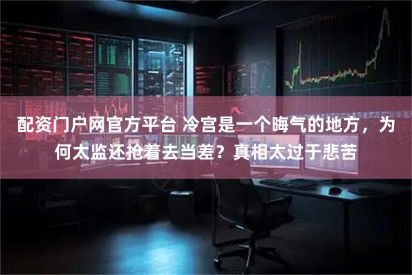 配资门户网官方平台 冷宫是一个晦气的地方，为何太监还抢着去当差？真相太过于悲苦